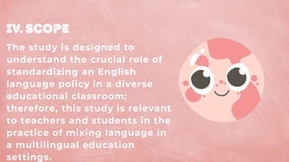 Iv. Scope
The study is designed to
understand the crucial role of
standardizing an English
language policy in a diverse
educational classroom;
therefore, this study is relevant
to teachers and students in the
practice of mixing language in
a multilingual education
settings.
 