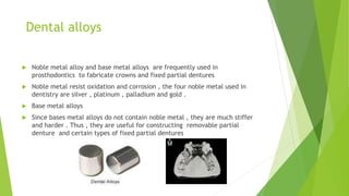 Dental alloys
 Noble metal alloy and base metal alloys are frequently used in
prosthodontics to fabricate crowns and fixe...