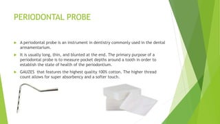 PERIODONTAL PROBE
 A periodontal probe is an instrument in dentistry commonly used in the dental
armamentarium.
 It is u...