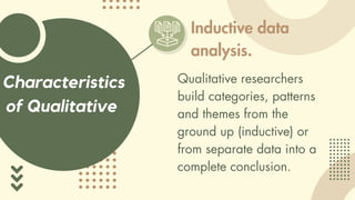 Characteristics
of Qualitative
Inductive data
analysis.
Qualitative researchers
build categories, patterns
and themes from the
ground up (inductive) or
from separate data into a
complete conclusion.
 