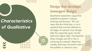 Characteristics
of Qualitative
Design that develops
(emergent design)
Qualitative researchers argue that
qualitative research is always
evolving and dynamic. This can
mean that the initial plan is not a
standard that must be adhered to,
all stages of research may change
after the researcher goes into the
field and collects data. Provided that
these changes are still in line in
achieving the research objectives,
namely obtaining information about
the problem or research issue.
 