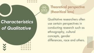 Characteristics
of Qualitative
Theoretical perspective
(theoritical lens)
Qualitative researchers often
use certain perspectives in
conducting research such as
ethnography, cultural
concepts, gender
differences, race and others.
 