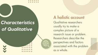 Characteristics
of Qualitative
A holistic account
Qualitative researchers
usually try to make a
complex picture of a
research issue or problem.
Researchers describe the
perspectives and factors
associated with the problem
as a whole.
 