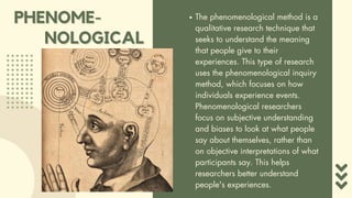The phenomenological method is a
qualitative research technique that
seeks to understand the meaning
that people give to their
experiences. This type of research
uses the phenomenological inquiry
method, which focuses on how
individuals experience events.
Phenomenological researchers
focus on subjective understanding
and biases to look at what people
say about themselves, rather than
on objective interpretations of what
participants say. This helps
researchers better understand
people's experiences.
PHENOME-
PHENOME-
NOLOGICAL
NOLOGICAL
 