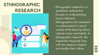 ETHNOGRAPHIC
ETHNOGRAPHIC Ethnographic research is a
qualitative method that
focuses on understanding
human behavior.
Ethnographers are interested
in a phenomenon's social
context while learning about
cultural norms and beliefs. In
ethnographic research, the
researcher frequently lives
with the research subjects
and studies their culture.
RESEARCH
RESEARCH
 