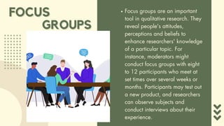 FOCUS
FOCUS Focus groups are an important
tool in qualitative research. They
reveal people's attitudes,
perceptions and beliefs to
enhance researchers' knowledge
of a particular topic. For
instance, moderators might
conduct focus groups with eight
to 12 participants who meet at
set times over several weeks or
months. Participants may test out
a new product, and researchers
can observe subjects and
conduct interviews about their
experience.
GROUPS
GROUPS
 