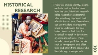 HISTORICAL
HISTORICAL Historical studies identify, locate,
evaluate and synthesize data
from the past. Historical research
helps researchers understand
why something happened and
what its impact was. Researchers
can use this data to predict the
future or understand the past
better. You can find data for
historical research in documents
or relics and artifacts. These
include books, published works
such as newspapers and older
texts and letters from people who
lived during certain periods.
RESEARCH
RESEARCH
 
