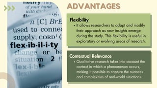 ADVANTAGES
ADVANTAGES
Flexibility
It allows researchers to adapt and modify
their approach as new insights emerge
during the study. This flexibility is useful in
exploratory or evolving areas of research.
Contextual Relevance
Qualitative research takes into account the
context in which a phenomenon occurs,
making it possible to capture the nuances
and complexities of real-world situations.
 