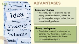 ADVANTAGES
ADVANTAGES
Exploratory Nature
It is well-suited for exploring new or
poorly understood topics, where the
goal is to gather insights rather than test
pre-existing hypotheses.
Qualitative research is often used to
generate new theories or hypotheses,
providing a foundation for further
quantitative investigation.
Theory Development
 