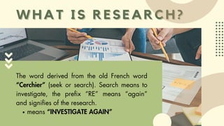 WHAT IS RESEARCH?
WHAT IS RESEARCH?
The word derived from the old French word
“Cerchier” (seek or search). Search means to
investigate, the prefix “RE” means “again”
and signifies of the research.
means “INVESTIGATE AGAIN”
 