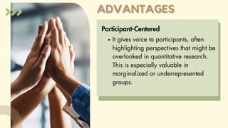 ADVANTAGES
ADVANTAGES
Participant-Centered
It gives voice to participants, often
highlighting perspectives that might be
overlooked in quantitative research.
This is especially valuable in
marginalized or underrepresented
groups.
 