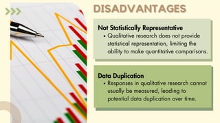DISADVANTAGES
DISADVANTAGES
Not Statistically Representative
Qualitative research does not provide
statistical representation, limiting the
ability to make quantitative comparisons.
Responses in qualitative research cannot
usually be measured, leading to
potential data duplication over time.
Data Duplication
 