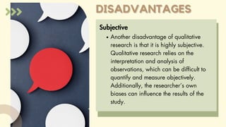 DISADVANTAGES
DISADVANTAGES
Subjective
Another disadvantage of qualitative
research is that it is highly subjective.
Qualitative research relies on the
interpretation and analysis of
observations, which can be difficult to
quantify and measure objectively.
Additionally, the researcher’s own
biases can influence the results of the
study.
 