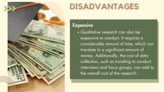DISADVANTAGES
DISADVANTAGES
Expensive
Qualitative research can also be
expensive to conduct. It requires a
considerable amount of time, which can
translate to a significant amount of
money. Additionally, the cost of data
collection, such as traveling to conduct
interviews and focus groups, can add to
the overall cost of the research.
 