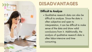 DISADVANTAGES
DISADVANTAGES
Difficult to Analyze
Qualitative research data can also be
difficult to analyze. Since the data is
often subjective and open to
interpretation, it can be difficult to make
sense of the data and draw valid
conclusions from it. Additionally, the
analysis of qualitative research data is
often labor-intensive and time-
consuming.
 