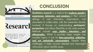 Qualitative research is a method that explores people’s
experiences, behaviors, and emotions in their natural
settings. It uses interviews, observations, and
documents to collect data, with the researcher directly
involved. It focuses on understanding participants’
perspectives and allows flexibility as the study evolves.
Methods include case studies, interviews, and
ethnography. While it provides deep insights into
complex topics, it can be time-consuming, subjective,
and not statistically representative. Despite these
challenges, it helps uncover detailed and meaningful
information about real-life issues.
 