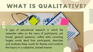 WHAT IS QUALITATIVE?
WHAT IS QUALITATIVE?
A type of educational research in which the
reseacher relies on the views of participants, ask
broad, general questions, collect data consisting
largely words (text) from participants, describes
and analyzes these words for themes and conducts
the Inquiry in a subjective, biased manner.
 