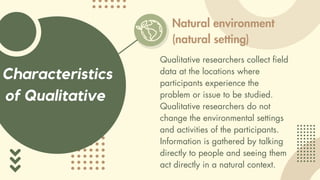 Characteristics
of Qualitative
Natural environment
(natural setting)
Qualitative researchers collect field
data at the locations where
participants experience the
problem or issue to be studied.
Qualitative researchers do not
change the environmental settings
and activities of the participants.
Information is gathered by talking
directly to people and seeing them
act directly in a natural context.
 