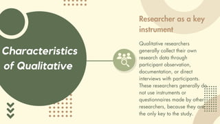 Characteristics
of Qualitative
Researcher as a key
instrument
Qualitative researchers
generally collect their own
research data through
participant observation,
documentation, or direct
interviews with participants.
These researchers generally do
not use instruments or
questionnaires made by other
researchers, because they are
the only key to the study.
 