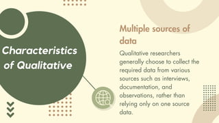 Characteristics
of Qualitative
Multiple sources of
data
Qualitative researchers
generally choose to collect the
required data from various
sources such as interviews,
documentation, and
observations, rather than
relying only on one source
data.
 