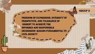 FREEDOM OF EXPRESSION, DIVERSITY OF
PERSPICTIVE, AND TOLERANCE OF
DISSENT TO ACHIEVE THE
INFORMED AND RESPONSIBLE
DECISISSION- MAKING FUNDAMENTAL TO
CIVIL SOCIETY
GROUP 2
 
