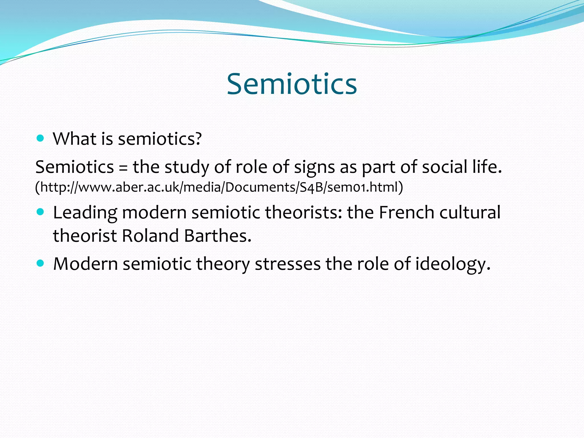 Semiotics
 What is semiotics?
Semiotics = the study of role of signs as part of social life.
(http://www.aber.ac.uk/media/Documents/S4B/sem01.html)
 Leading modern semiotic theorists: the French cultural
theorist Roland Barthes.
 Modern semiotic theory stresses the role of ideology.
 