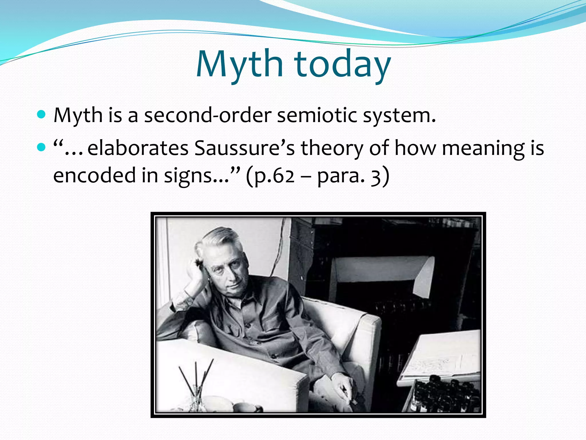 Myth today
 Myth is a second-order semiotic system.
 “…elaborates Saussure’s theory of how meaning is
encoded in signs...” (p.62 – para. 3)
 