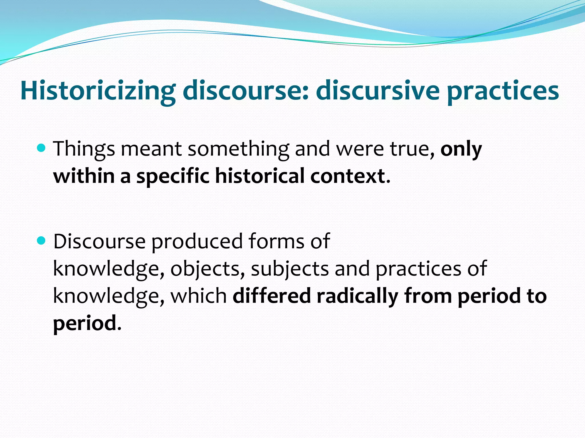 Historicizing discourse: discursive practices
 Things meant something and were true, only
within a specific historical context.
 Discourse produced forms of
knowledge, objects, subjects and practices of
knowledge, which differed radically from period to
period.
 