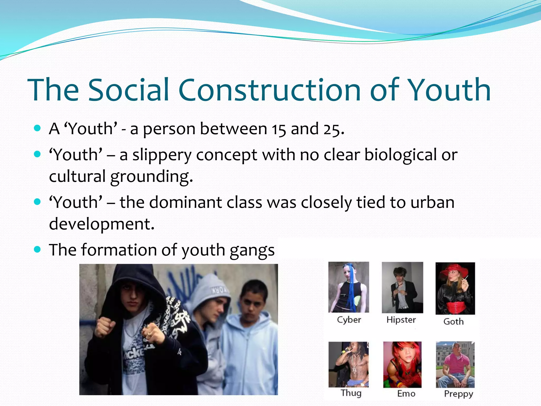 The Social Construction of Youth
 A ‘Youth’ - a person between 15 and 25.
 ‘Youth’ – a slippery concept with no clear biological or
cultural grounding.
 ‘Youth’ – the dominant class was closely tied to urban
development.
 The formation of youth gangs and subcultures.
 