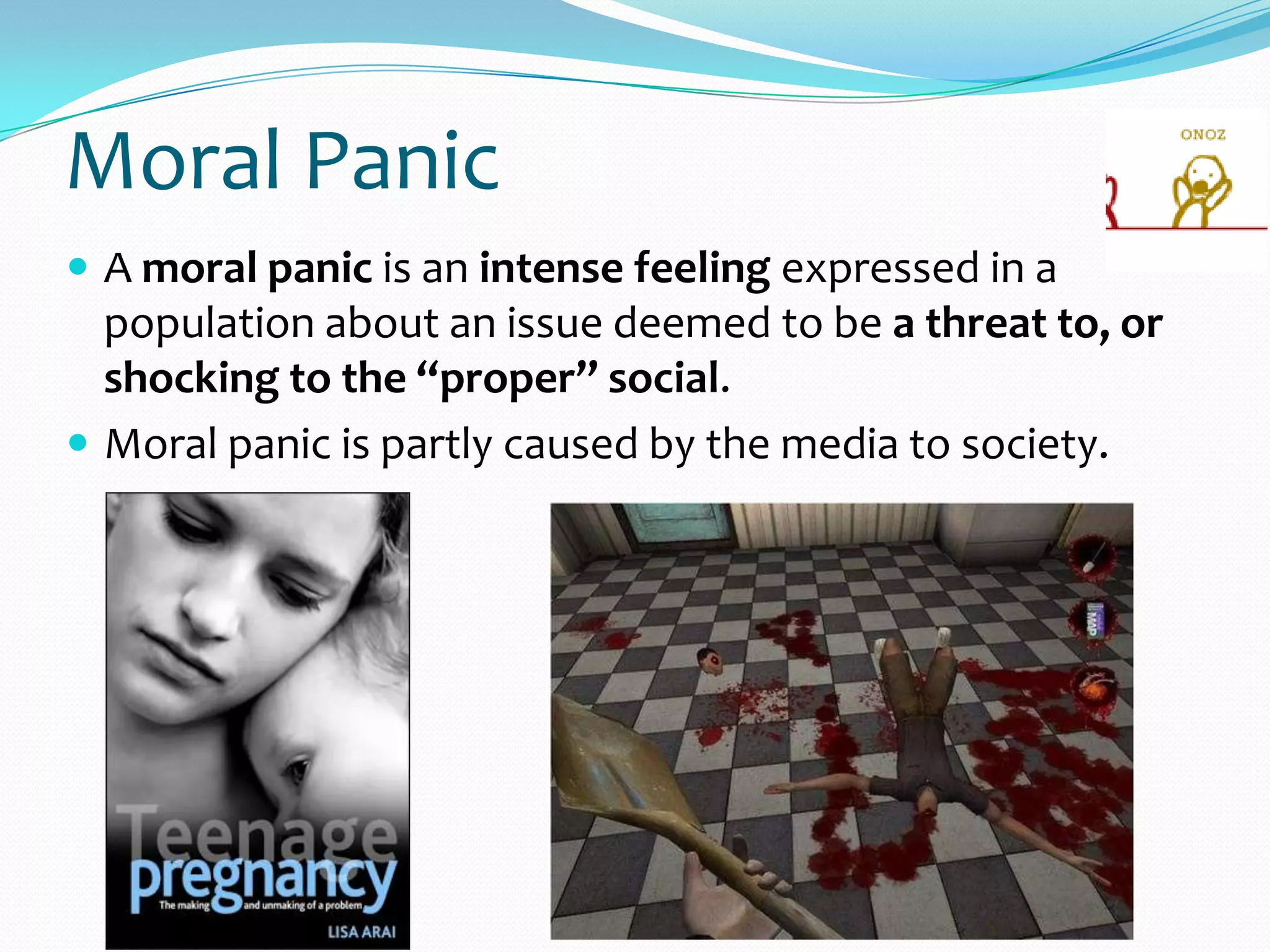 Moral Panic
 A moral panic is an intense feeling expressed in a
population about an issue deemed to be a threat to, or
shocking to the “proper” social.
 Moral panic is partly caused by the media to society.
 