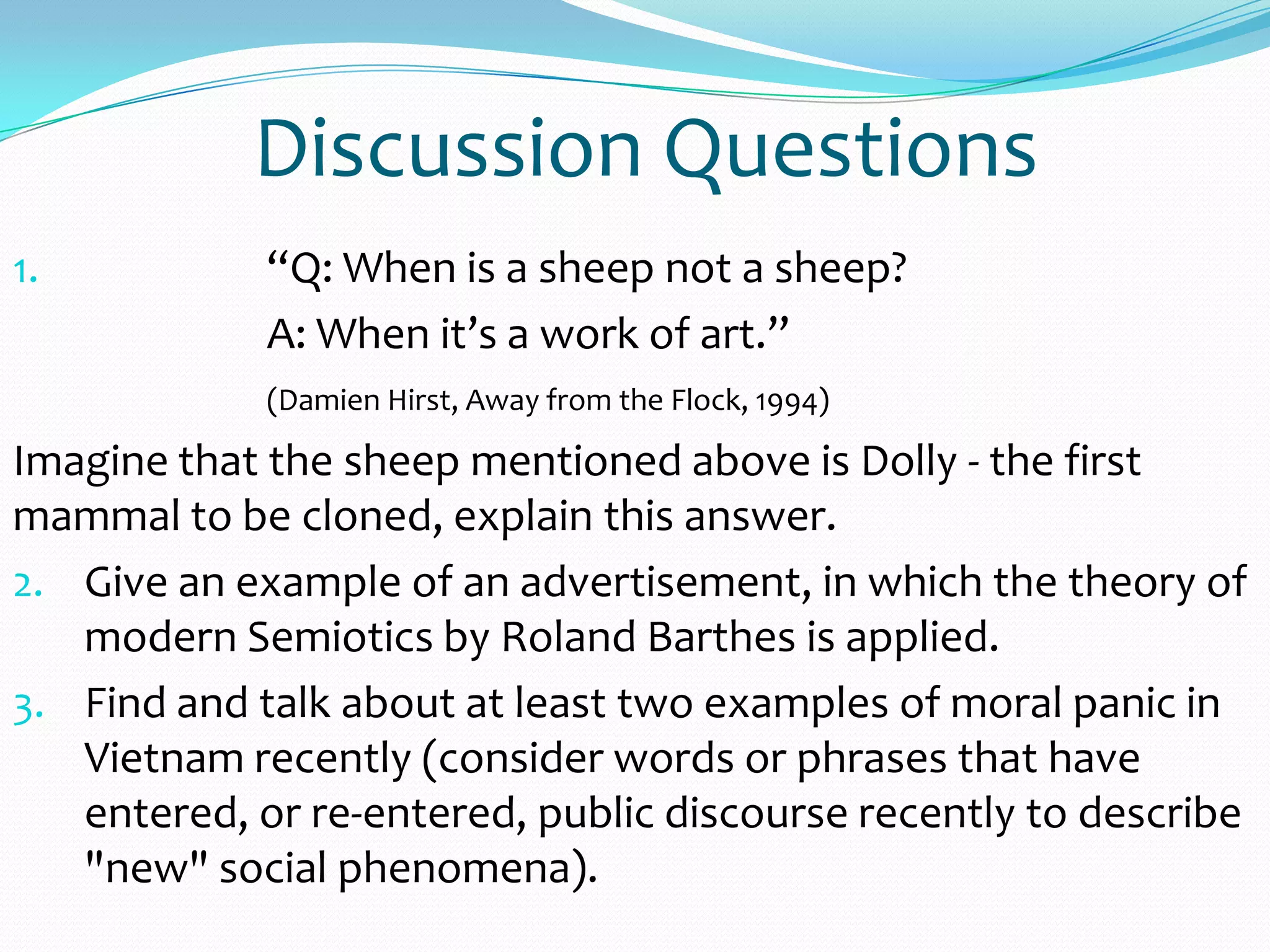 Discussion Questions
1. “Q: When is a sheep not a sheep?
A: When it’s a work of art.”
(Damien Hirst, Away from the Flock, 1994)
Imagine that the sheep mentioned above is Dolly - the first
mammal to be cloned, explain this answer.
2. Give an example of an advertisement, in which the theory of
modern Semiotics by Roland Barthes is applied.
3. Find and talk about at least two examples of moral panic in
Vietnam recently (consider words or phrases that have
entered, or re-entered, public discourse recently to describe
"new" social phenomena).
 