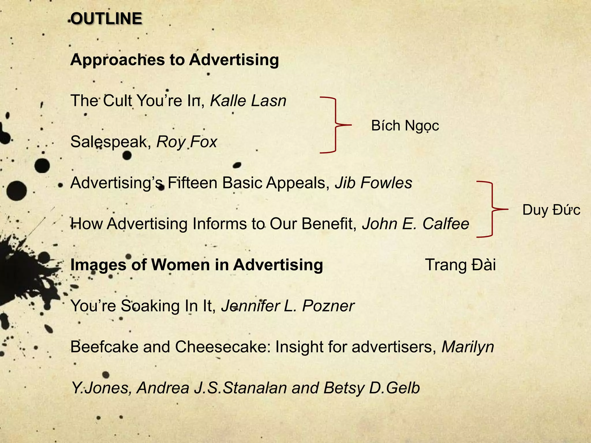 OUTLINE
Approaches to Advertising
The Cult You’re In, Kalle Lasn
Salespeak, Roy Fox
Advertising’s Fifteen Basic Appeals, Jib Fowles
How Advertising Informs to Our Benefit, John E. Calfee
Images of Women in Advertising Trang Đài
You’re Soaking In It, Jennifer L. Pozner
Beefcake and Cheesecake: Insight for advertisers, Marilyn
Y.Jones, Andrea J.S.Stanalan and Betsy D.Gelb
Bích Ngọc
Duy Đức
 
