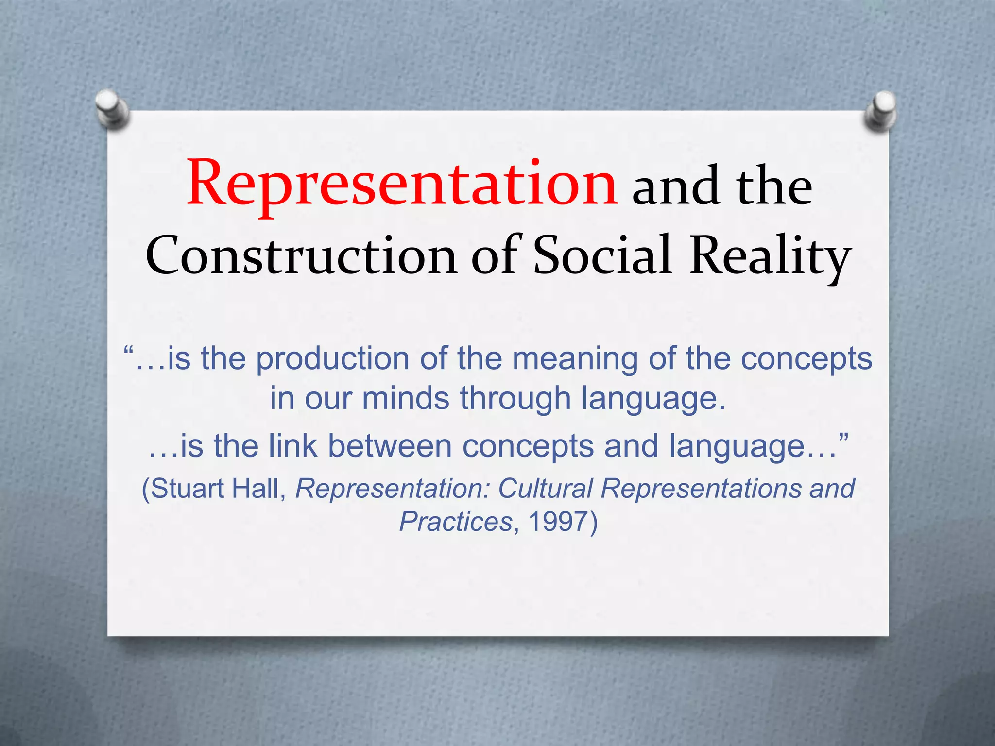 Representation and the
Construction of Social Reality
“…is the production of the meaning of the concepts
in our minds through language.
…is the link between concepts and language…”
(Stuart Hall, Representation: Cultural Representations and
Practices, 1997)
 