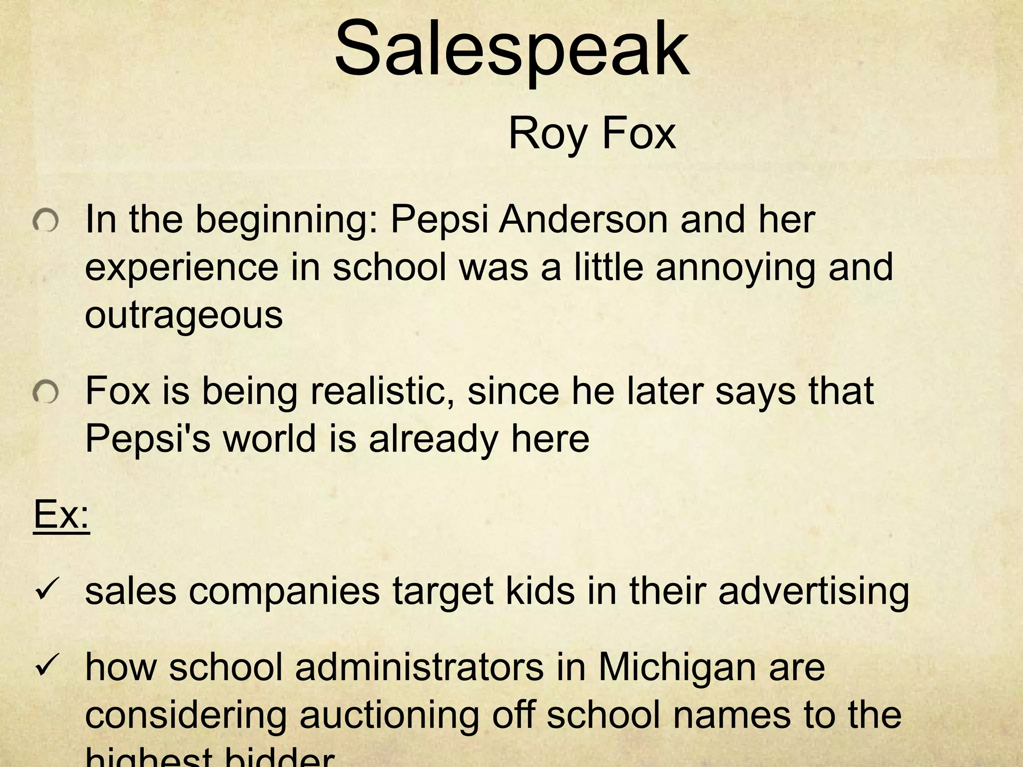 In the beginning: Pepsi Anderson and her
experience in school was a little annoying and
outrageous
Fox is being realistic, since he later says that
Pepsi's world is already here
Ex:
 sales companies target kids in their advertising
 how school administrators in Michigan are
considering auctioning off school names to the
Salespeak
Roy Fox
 