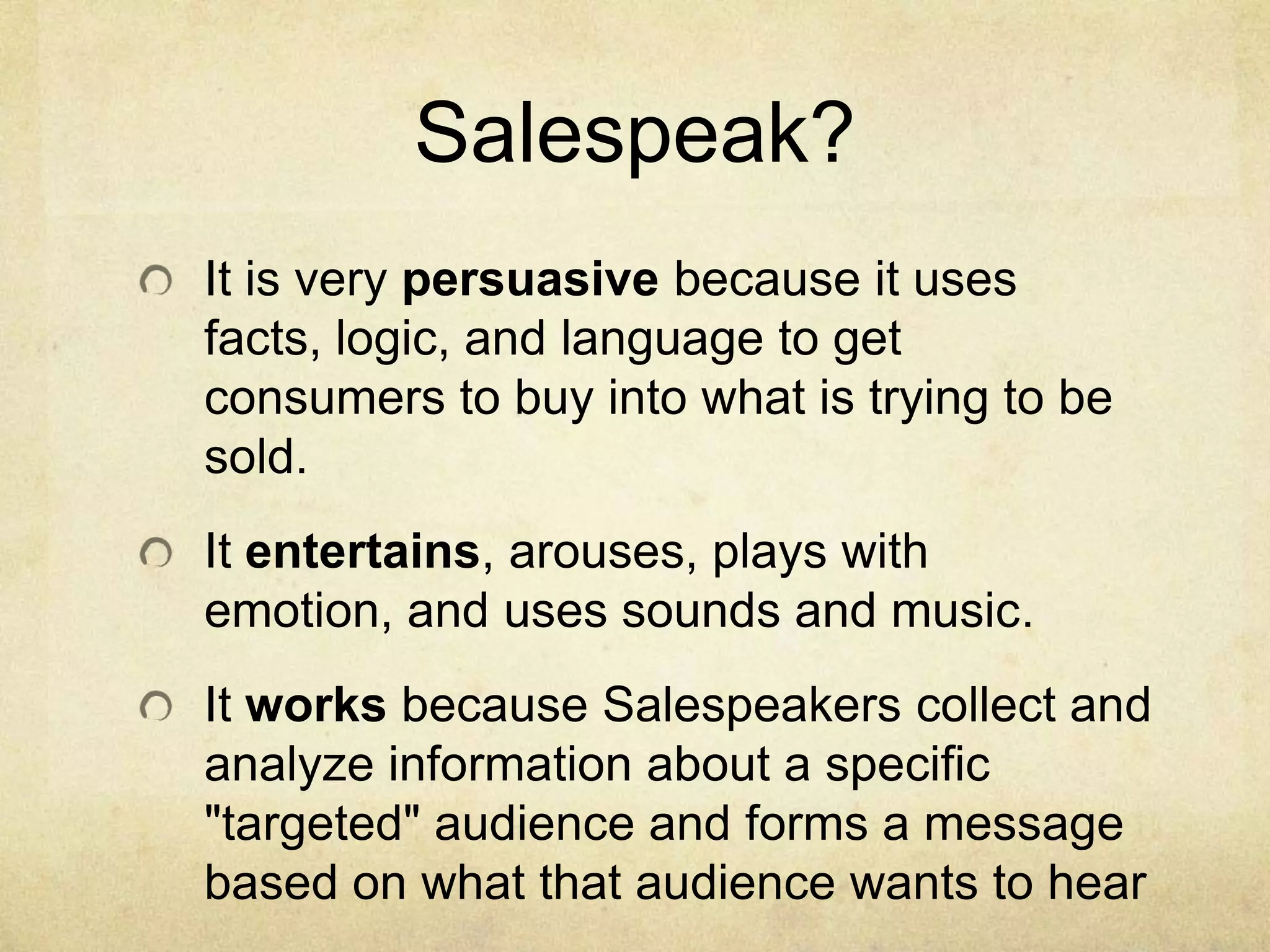 Salespeak?
It is very persuasive because it uses
facts, logic, and language to get
consumers to buy into what is trying to be
sold.
It entertains, arouses, plays with
emotion, and uses sounds and music.
It works because Salespeakers collect and
analyze information about a specific
"targeted" audience and forms a message
based on what that audience wants to hear
 