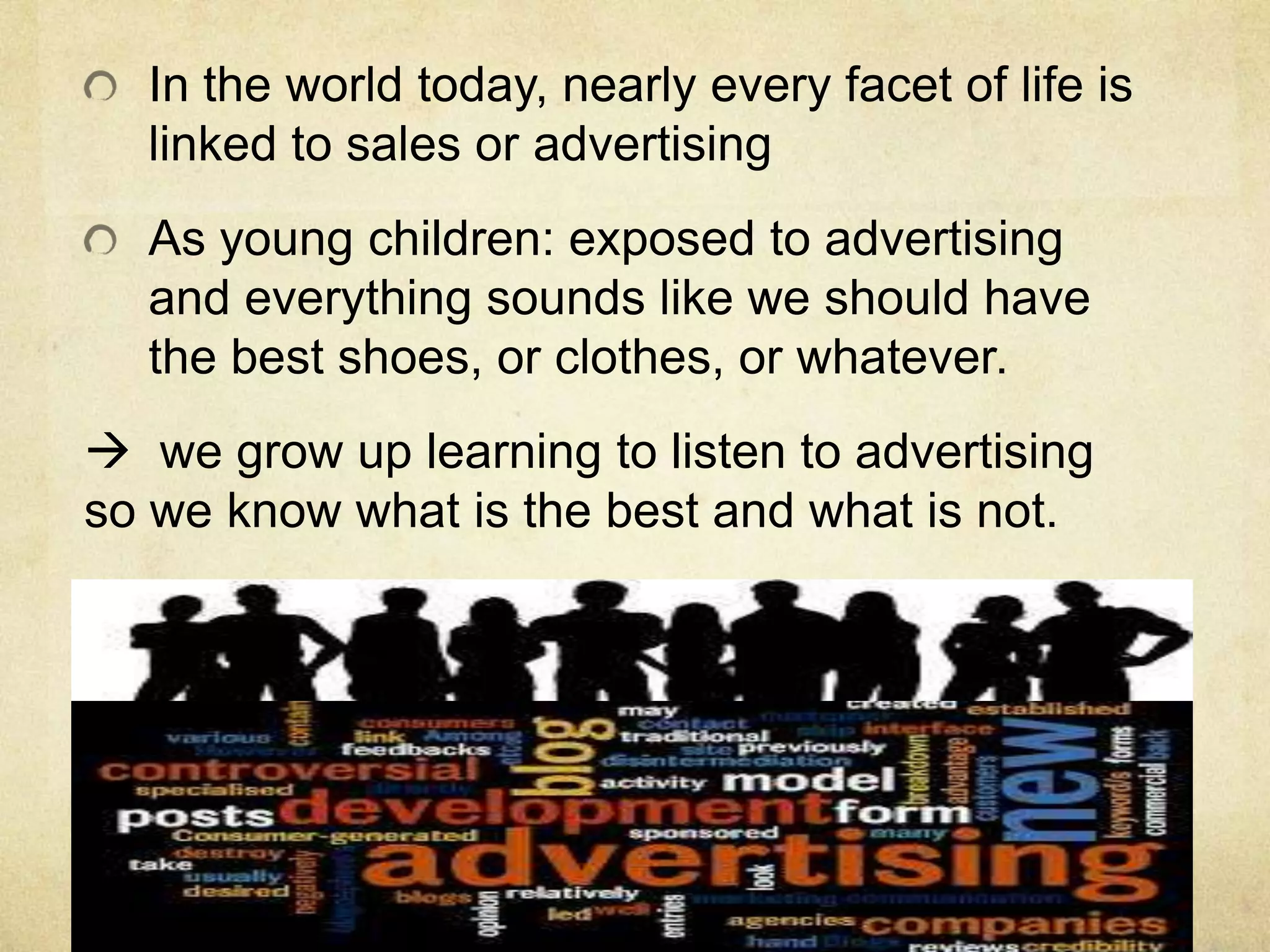 In the world today, nearly every facet of life is
linked to sales or advertising
As young children: exposed to advertising
and everything sounds like we should have
the best shoes, or clothes, or whatever.
 we grow up learning to listen to advertising
so we know what is the best and what is not.
 