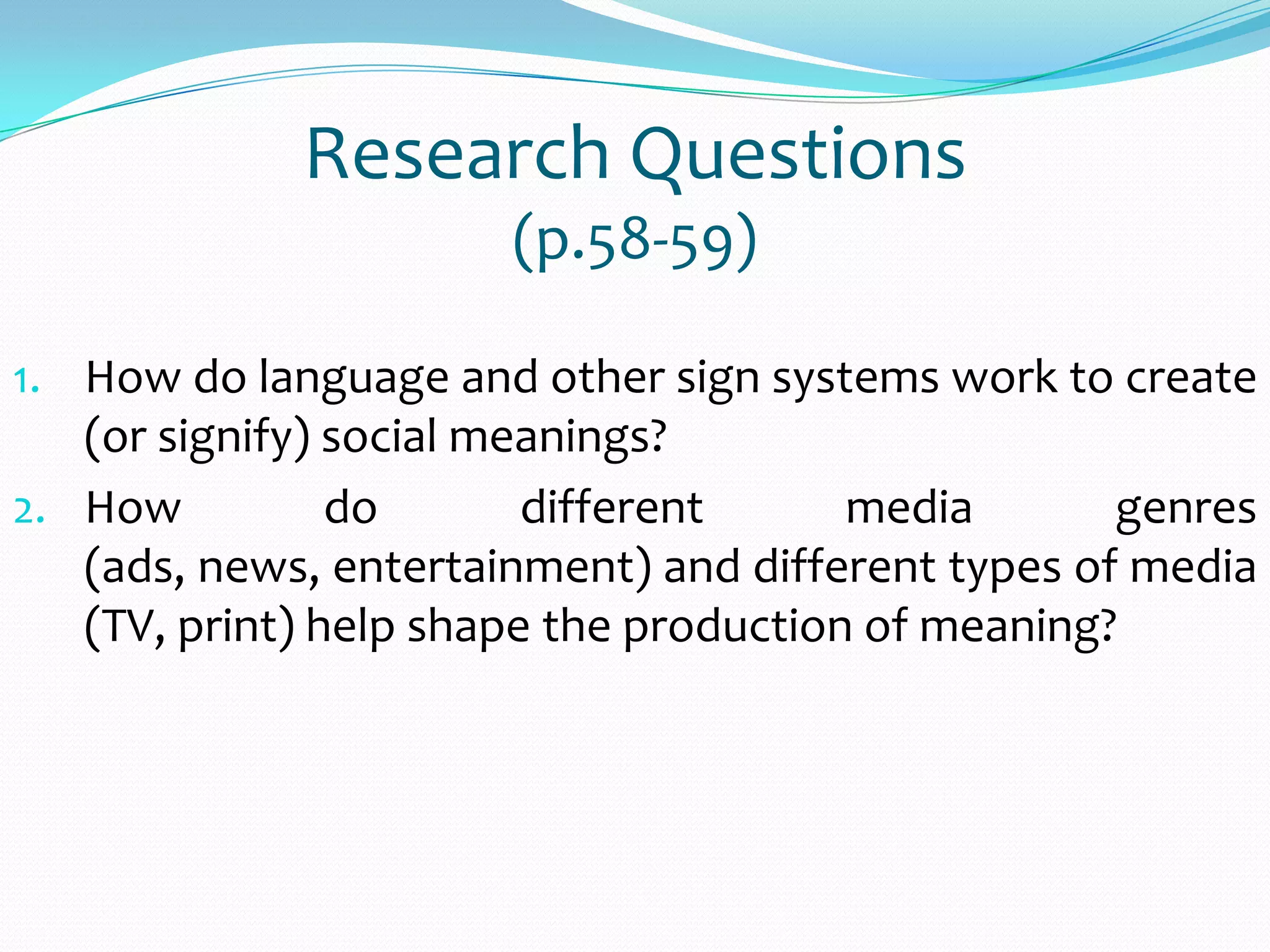 Research Questions
(p.58-59)
1. How do language and other sign systems work to create
(or signify) social meanings?
2. How do different media genres
(ads, news, entertainment) and different types of media
(TV, print) help shape the production of meaning?
 