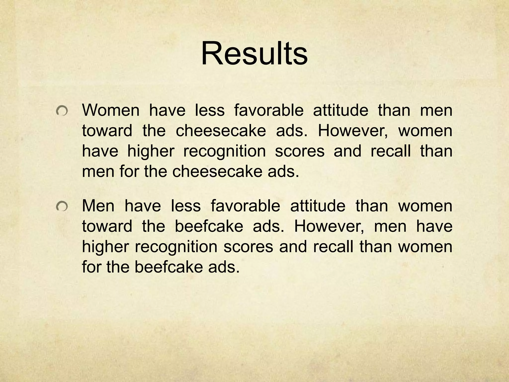 Results
Women have less favorable attitude than men
toward the cheesecake ads. However, women
have higher recognition scores and recall than
men for the cheesecake ads.
Men have less favorable attitude than women
toward the beefcake ads. However, men have
higher recognition scores and recall than women
for the beefcake ads.
 