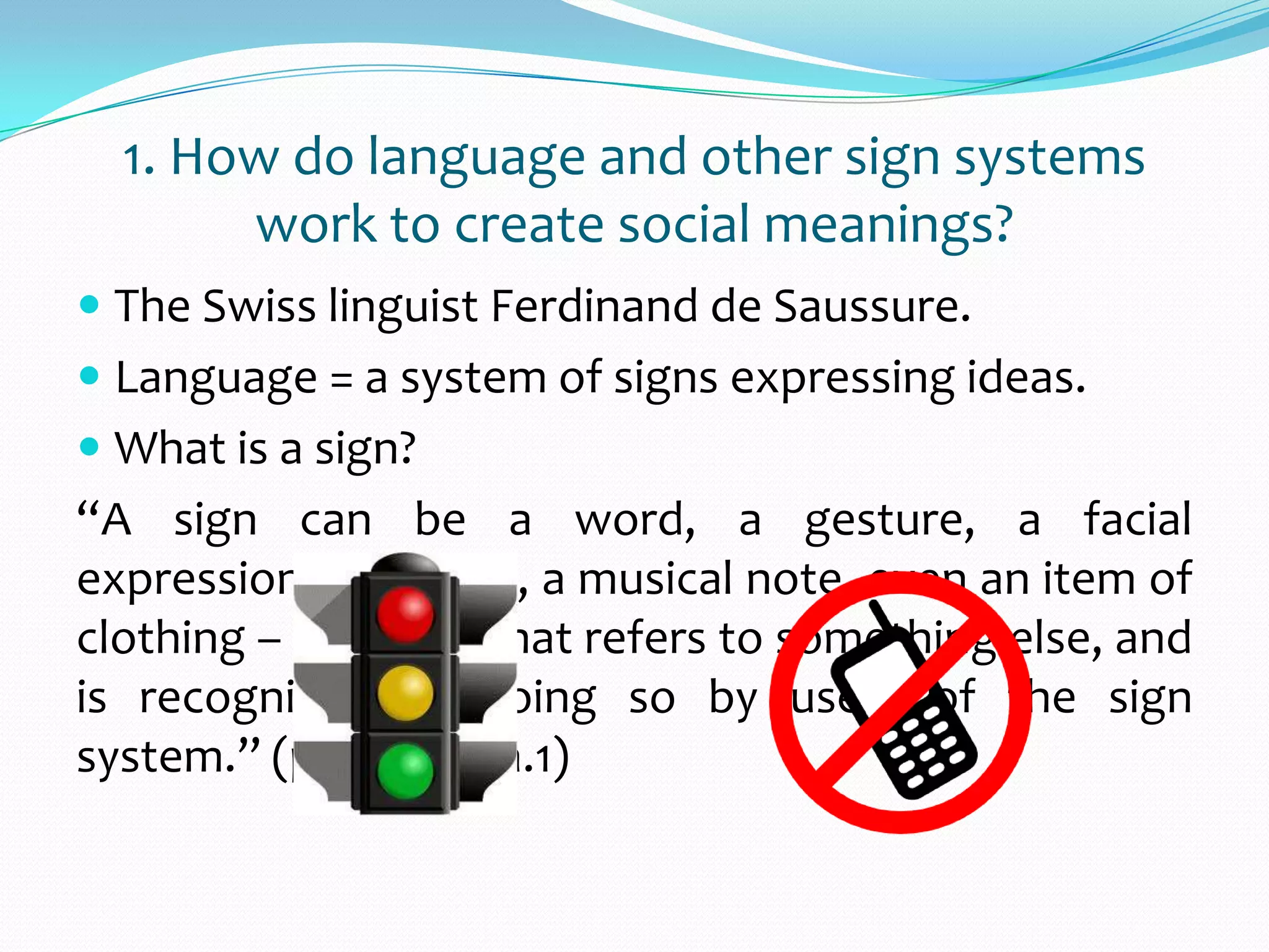  The Swiss linguist Ferdinand de Saussure.
 Language = a system of signs expressing ideas.
 What is a sign?
“A sign can be a word, a gesture, a facial
expression, an image, a musical note, even an item of
clothing – anything that refers to something else, and
is recognized as doing so by users of the sign
system.” (p.60 – para.1)
1. How do language and other sign systems
work to create social meanings?
 