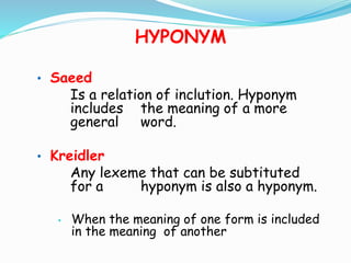 HYPONYM 
• Saeed 
Is a relation of inclution. Hyponym 
includes the meaning of a more 
general word. 
• Kreidler 
Any lexeme that can be subtituted 
for a hyponym is also a hyponym. 
• When the meaning of one form is included 
in the meaning of another 
 