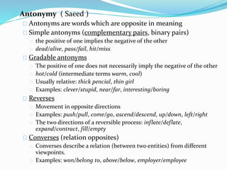 Antonymy ( Saeed ) 
Antonyms are words which are opposite in meaning 
Simple antonyms (complementary pairs, binary pairs) 
the positive of one implies the negative of the other 
dead/alive, pass/fail, hit/miss 
Gradable antonyms 
The positive of one does not necessarily imply the negative of the other 
hot/cold (intermediate terms warm, cool) 
Usually relative: thick pencial, thin girl 
Examples: clever/stupid, near/far, interesting/boring 
Reverses 
Movement in opposite directions 
Examples: push/pull, come/go, ascend/descend, up/down, left/right 
The two directions of a reversible process: inflate/deflate, 
expand/contract, fill/empty 
Converses (relation opposites) 
Converses describe a relation (between two entities) from different 
viewpoints. 
Examples: won/belong to, above/below, employer/employee 
 