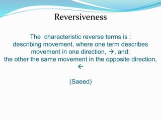 Reversiveness 
The characteristic reverse terms is : 
describing movement, where one term describes 
movement in one direction, , and; 
the other the same movement in the opposite direction, 
 
(Saeed) 
 