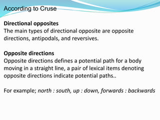 According to Cruse 
Directional opposites 
The main types of directional opposite are opposite 
directions, antipodals, and reversives. 
Opposite directions 
Opposite directions defines a potential path for a body 
moving in a straight line, a pair of lexical items denoting 
opposite directions indicate potential paths.. 
For example; north : south, up : down, forwards : backwards 
 