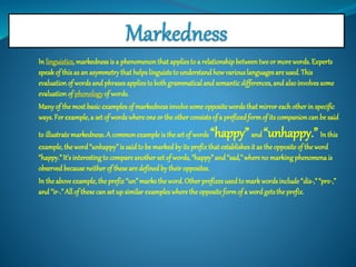 In linguistics, markedness is a phenomenon that applies to a relationship between two or more words. Experts 
speak of this as an asymmetry that helps linguists to understand how various languages are used. This 
evaluation of words and phrases applies to both grammatical and semantic differences, and also involves some 
evaluation of phonology of words. 
Many of the most basic examples of markedness involve some opposite words that mirror each other in specific 
ways. For example, a set of words where one or the other consists of a prefixed form of its companion can be said 
to illustrate markedness. A common example is the set of words “happy” and “unhappy.” In this 
example, the word “unhappy” is said to be marked by its prefix that establishes it as the opposite of the word 
“happy.” It’s interesting to compare another set of words, “happy” and “sad,” where no marking phenomena is 
observed because neither of these are defined by their opposites. 
In the above example, the prefix “un” marks the word. Other prefixes used to mark words include “dis-,” “pre-,” 
and “ir-.” All of these can set up similar examples where the opposite form of a word gets the prefix. 
 