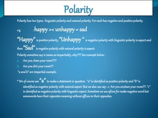 Polarity has two types ; linguistic polarity and natural polarity. For each has negative and positive polarity. 
e.g : happy >< unhappy = sad 
“Happy” is positive polarity, “Unhappy “ is negative polarity with linguistic polarity is aspect and 
then “Sad” is negative polarity with natural polarity is aspect. 
Polarity sometime say is isame as impartiality, why??? See example below : 
a. Are you clean your room??? 
b. Are you dirt your room?? 
“a and b” are impartial example. 
* We of course use “a” to make a statement or question. “a” is identified as positive polarity and “b” is 
identified as negative polarity with natural aspect. But we also can say : c. Are you unclean your room??. “c” 
is identified as negative polarity with linguistic aspect. Sometime we use afixes for make negative word but 
somewords have their opposites meaning without affixes in their opposites. 
 