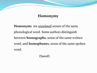 Homonymy 
Homonyms are unrelated senses of the same 
phonological word. Some authors distinguish 
between homographs, sense of the same written 
word, and homophones, sense of the same spoken 
word. 
(Saeed) 
 