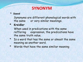 SYNONYM 
* Saeed 
Synonyms are different phonological words with 
the same or very similar meanings. 
* Kreidler 
When used in predications with the same 
reffering expression, the predications have 
the same truth value. 
* Is a word that has the same or almost the same 
meaning as another word. 
* Words that have the same similiar meaning 
 