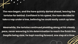 The race began, and the hare quickly darted ahead, leaving the
tortoise far behind. Confident in his speed, the hare decided to
take a nap under a tree, believing he could easily catch up later.
Meanwhile, the tortoise continued plodding along at his steady
pace, never wavering in his determination to reach the finish line.
Despite being slow, he kept moving forward, one step at a time.
 