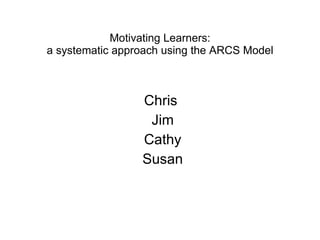 Motivating Learners: a systematic approach using the ARCS Model Chris  Jim Cathy Susan 