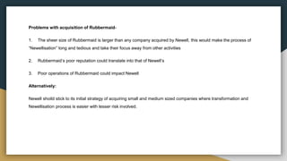 Problems with acquisition of Rubbermaid-
1. The sheer size of Rubbermaid is larger than any company acquired by Newell, this would make the process of
“Newellisation” long and tedious and take their focus away from other activities
2. Rubbermaid’s poor reputation could translate into that of Newell’s
3. Poor operations of Rubbermaid could impact Newell
Alternatively:
Newell shoild stick to its initial strategy of acquiring small and medium sized companies where transformation and
Newellisation process is easier with lesser risk involved.
 